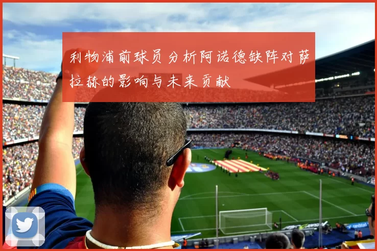 利物浦前球员分析阿诺德缺阵对萨拉赫的影响与未来贡献