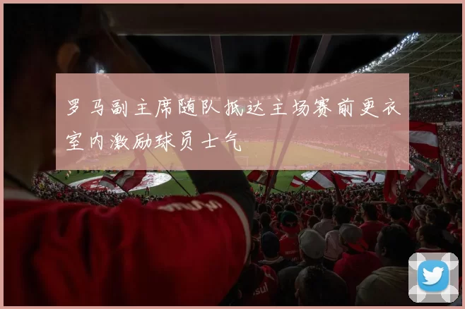 罗马副主席随队抵达主场赛前更衣室内激励球员士气