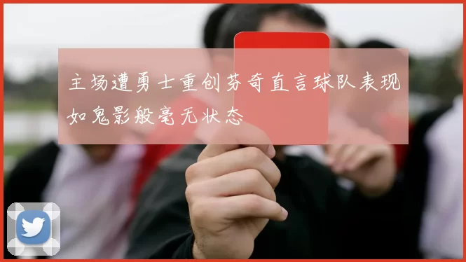 主场遭勇士重创芬奇直言球队表现如鬼影般毫无状态