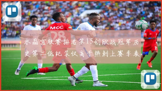 水晶宫联赛排名第15创欧战冠军历史第二低纪录仅高于热刺上赛季表现