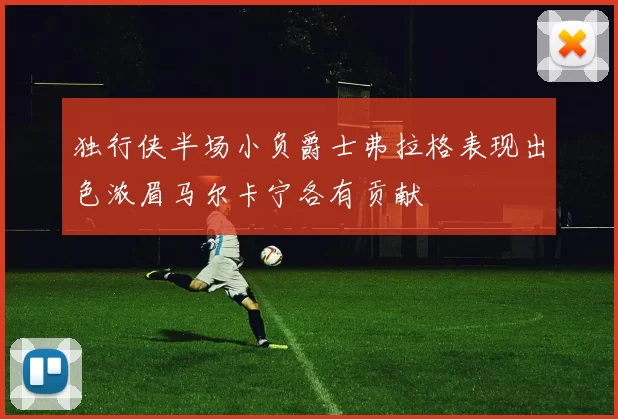 独行侠半场小负爵士弗拉格表现出色浓眉马尔卡宁各有贡献
