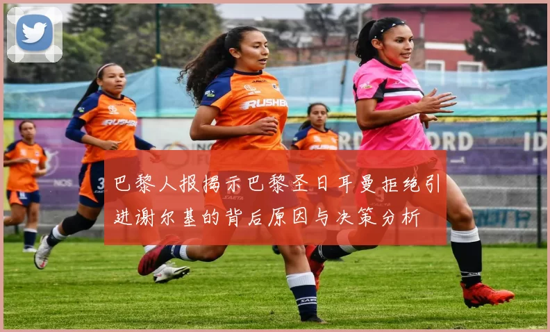 巴黎人报揭示巴黎圣日耳曼拒绝引进谢尔基的背后原因与决策分析