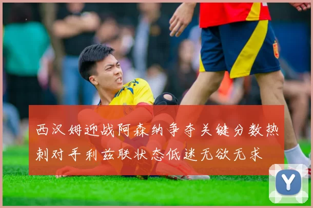 西汉姆迎战阿森纳争夺关键分数热刺对手利兹联状态低迷无欲无求
