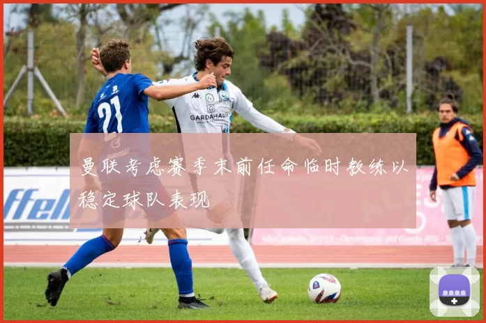曼联考虑赛季末前任命临时教练以稳定球队表现