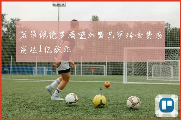 若昂佩德罗渴望加盟巴萨转会费或高达1亿欧元