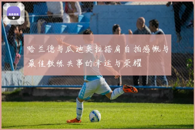 哈兰德与瓜迪奥拉搭肩自拍感慨与最佳教练共事的幸运与荣耀